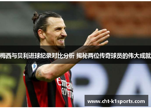 梅西与贝利进球纪录对比分析 揭秘两位传奇球员的伟大成就