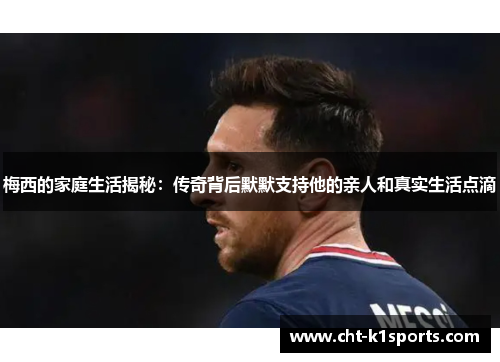 梅西的家庭生活揭秘：传奇背后默默支持他的亲人和真实生活点滴