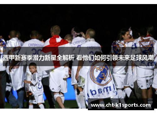 西甲新赛季潜力新星全解析 看他们如何引领未来足球风潮