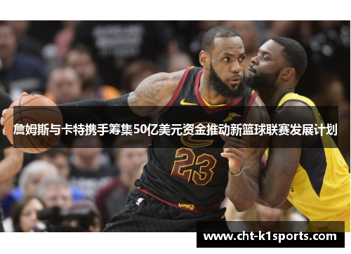 詹姆斯与卡特携手筹集50亿美元资金推动新篮球联赛发展计划 詹姆斯与卡特携手筹集50亿美元资金推动新篮球联赛发展计划
