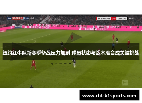 纽约红牛队新赛季备战压力加剧 球员状态与战术磨合成关键挑战