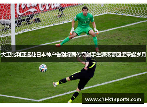大卫比利亚远赴日本神户告别绿茵传奇射手生涯落幕回望荣耀岁月